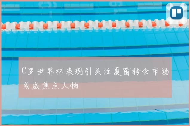 C罗世界杯表现引关注夏窗转会市场或成焦点人物