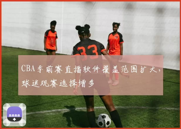 CBA季前赛直播软件覆盖范围扩大，球迷观赛选择增多