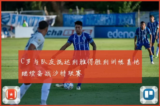 C罗与队友抵达利雅得胜利训练基地继续备战沙特联赛