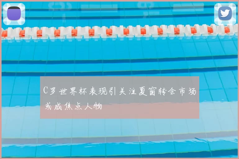 C罗世界杯表现引关注夏窗转会市场或成焦点人物