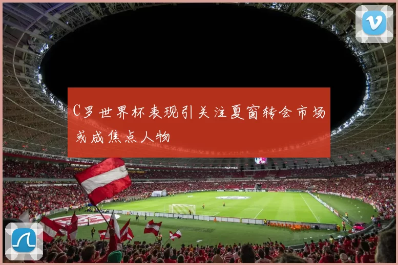 C罗世界杯表现引关注夏窗转会市场或成焦点人物