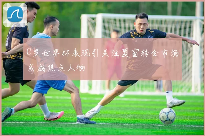 C罗世界杯表现引关注夏窗转会市场或成焦点人物
