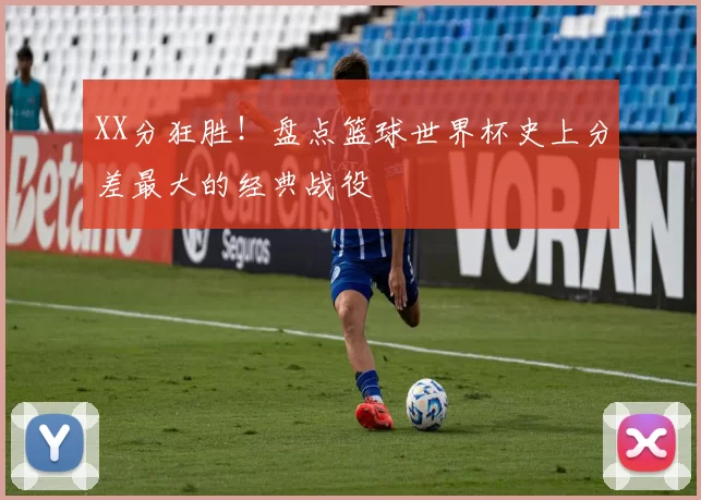 XX分狂胜！盘点篮球世界杯史上分差最大的经典战役