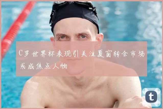 C罗世界杯表现引关注夏窗转会市场或成焦点人物