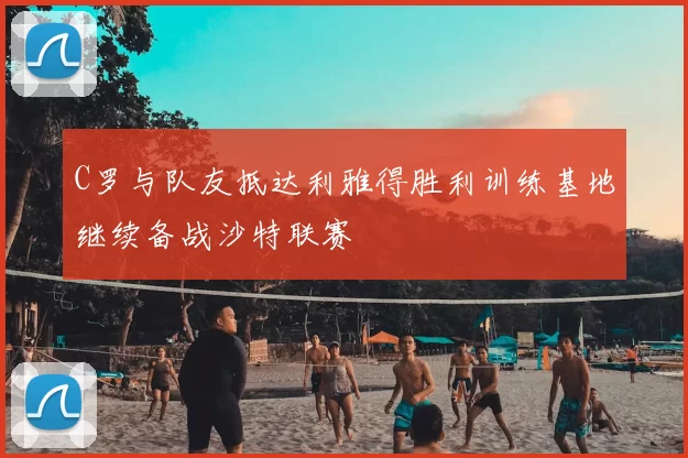 C罗与队友抵达利雅得胜利训练基地继续备战沙特联赛