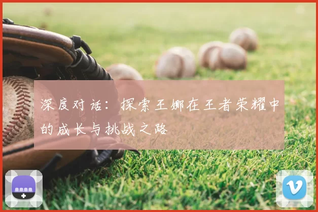 深度对话：探索王娜在王者荣耀中的成长与挑战之路