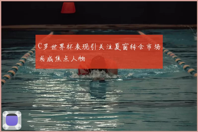 C罗世界杯表现引关注夏窗转会市场或成焦点人物