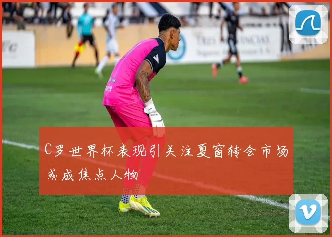 C罗世界杯表现引关注夏窗转会市场或成焦点人物