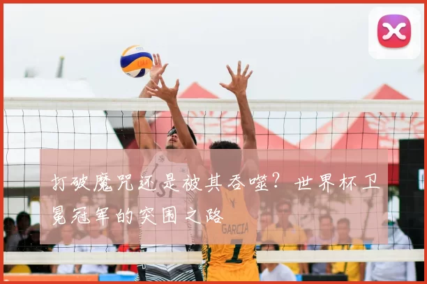 打破魔咒还是被其吞噬？世界杯卫冕冠军的突围之路