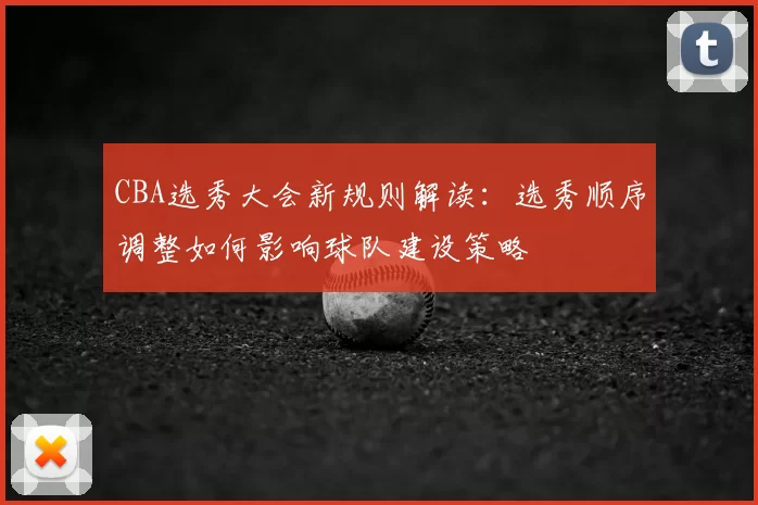 CBA选秀大会新规则解读:选秀顺序调整如何影响球队建设策略