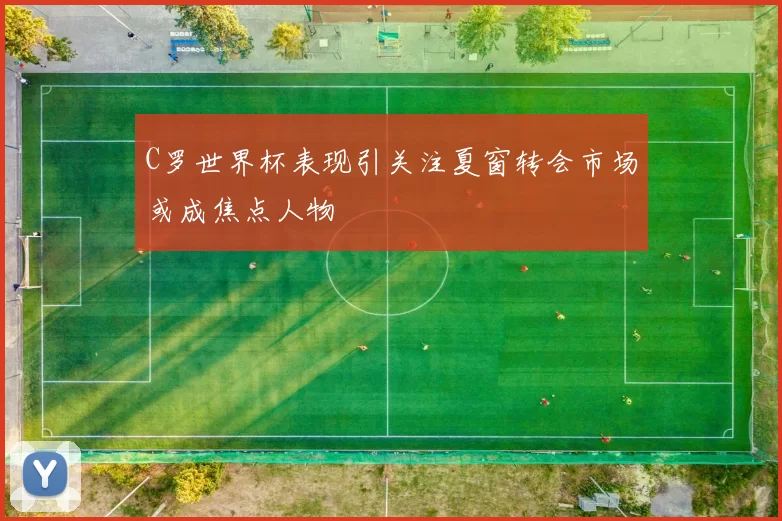 C罗世界杯表现引关注夏窗转会市场或成焦点人物