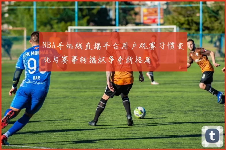 NBA手机线直播平台用户观赛习惯变化与赛事转播权争夺新格局