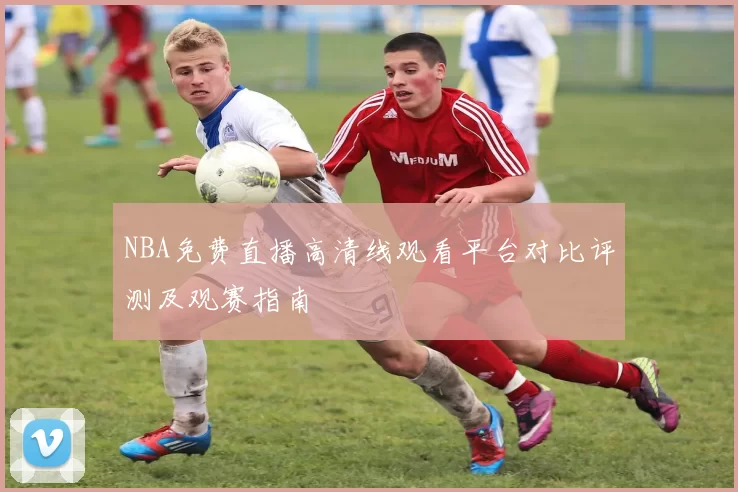 NBA免费直播高清线观看平台对比评测及观赛指南