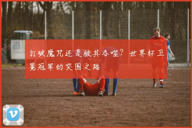 打破魔咒还是被其吞噬?世界杯卫冕冠军的突围之路
