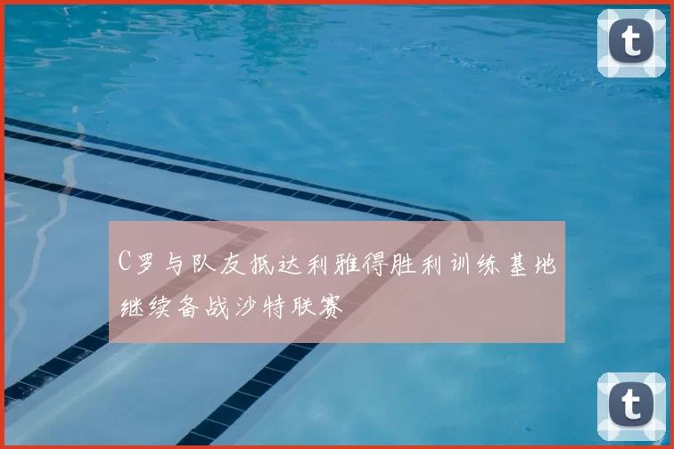 C罗与队友抵达利雅得胜利训练基地继续备战沙特联赛