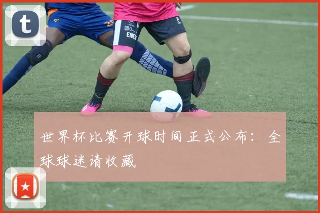 世界杯比赛开球时间正式公布：全球球迷请收藏