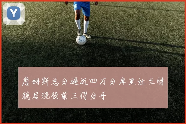 詹姆斯总分逼近四万分库里杜兰特稳居现役前三得分手