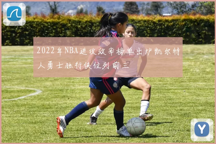 2022年NBA进攻效率榜单出炉凯尔特人勇士独行侠位列前三