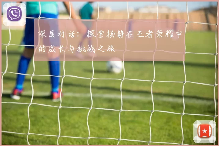 深度对话：探索杨静在王者荣耀中的成长与挑战之旅