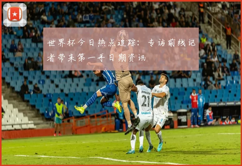 世界杯今日热点追踪：专访前线记者带来第一手日期资讯