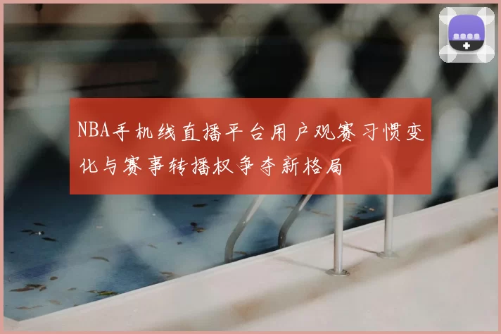 NBA手机线直播平台用户观赛习惯变化与赛事转播权争夺新格局
