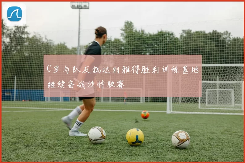 C罗与队友抵达利雅得胜利训练基地继续备战沙特联赛