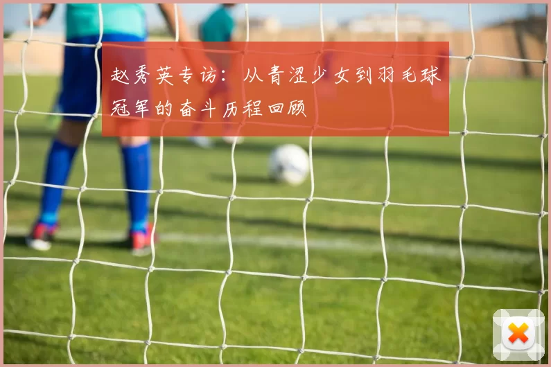 赵秀英专访:从青涩少女到羽毛球冠军的奋斗历程回顾