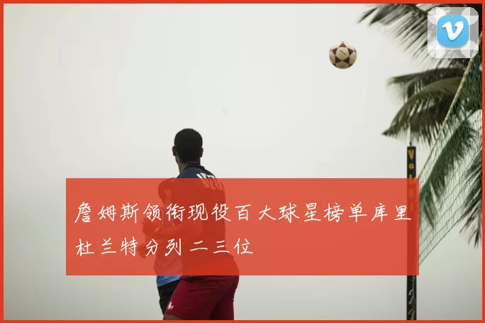 詹姆斯领衔现役百大球星榜单库里杜兰特分列二三位