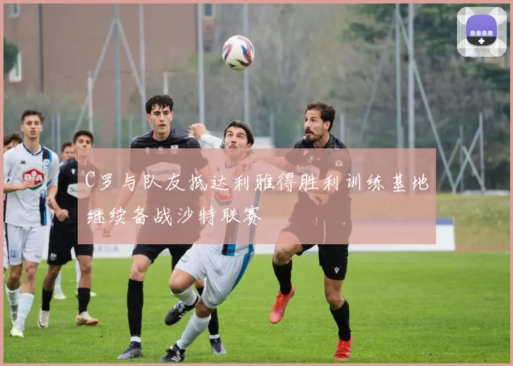 C罗与队友抵达利雅得胜利训练基地继续备战沙特联赛