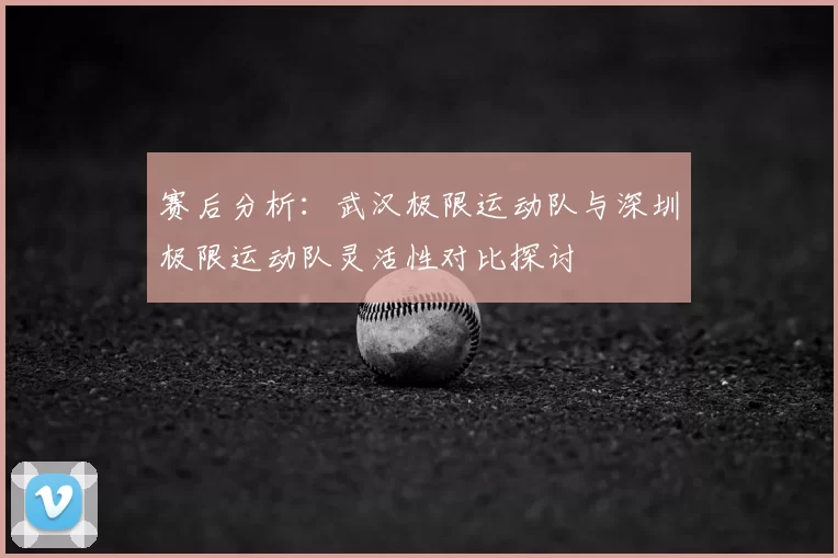 赛后分析：武汉极限运动队与深圳极限运动队灵活性对比探讨