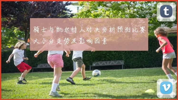 骑士与凯尔特人对决分析预测比赛大小分走势及影响因素