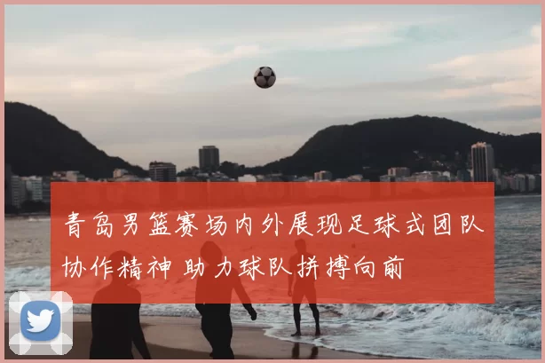 青岛男篮赛场内外展现足球式团队协作精神 助力球队拼搏向前