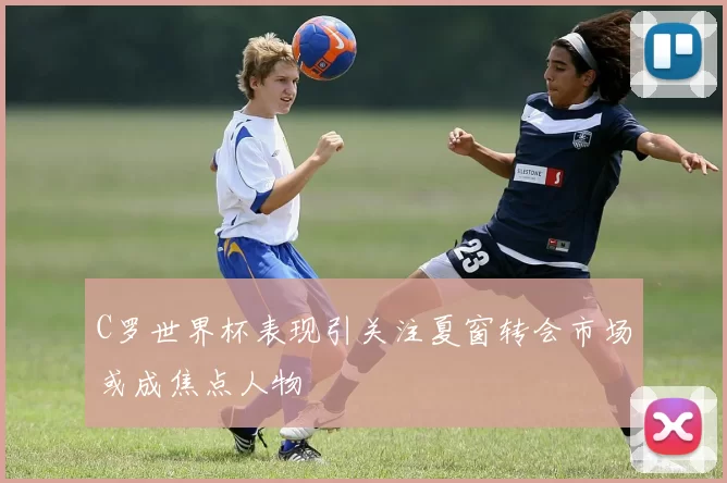 C罗世界杯表现引关注夏窗转会市场或成焦点人物