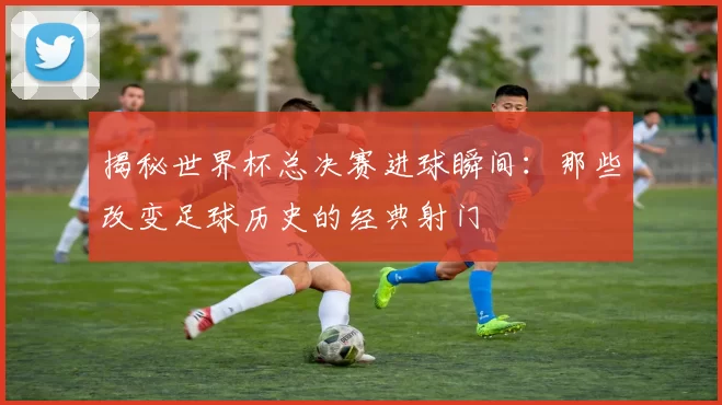 揭秘世界杯总决赛进球瞬间:那些改变足球历史的经典射门