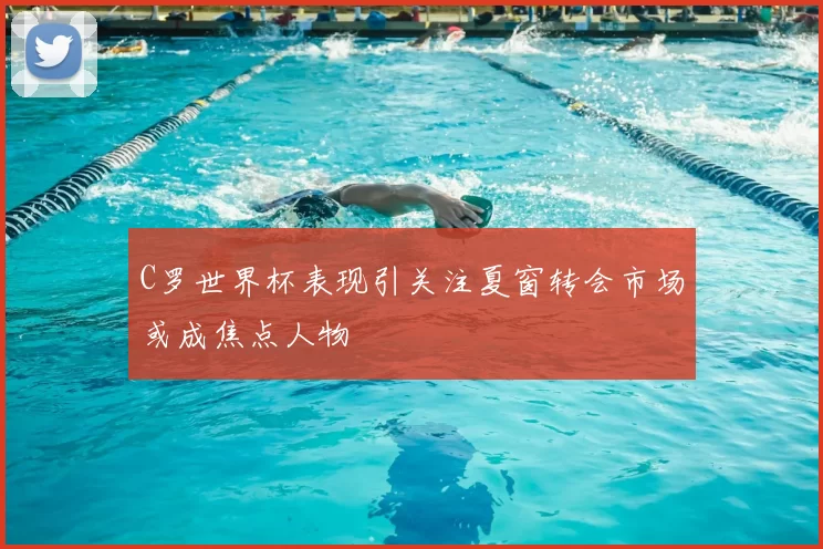 C罗世界杯表现引关注夏窗转会市场或成焦点人物