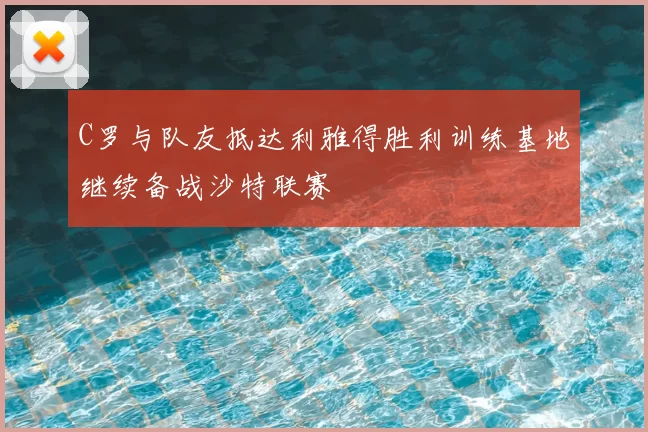 C罗与队友抵达利雅得胜利训练基地继续备战沙特联赛