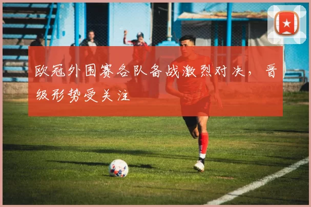 欧冠外围赛各队备战激烈对决，晋级形势受关注