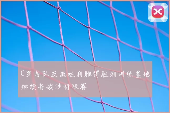 C罗与队友抵达利雅得胜利训练基地继续备战沙特联赛