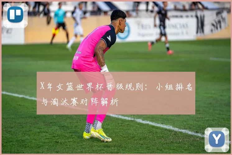X年女篮世界杯晋级规则：小组排名与淘汰赛对阵解析