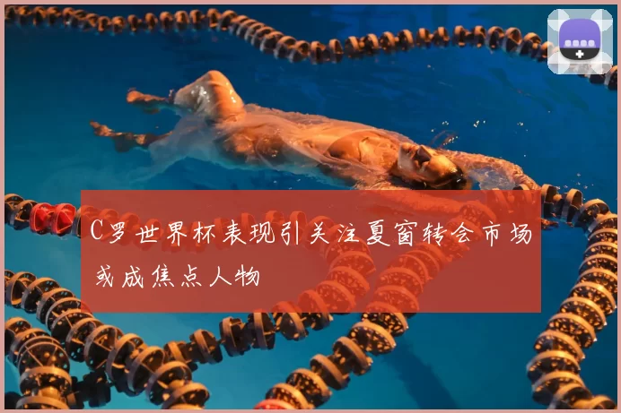 C罗世界杯表现引关注夏窗转会市场或成焦点人物